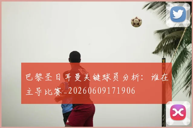 巴黎圣日耳曼关键球员分析：谁在主导比赛_20260609171906