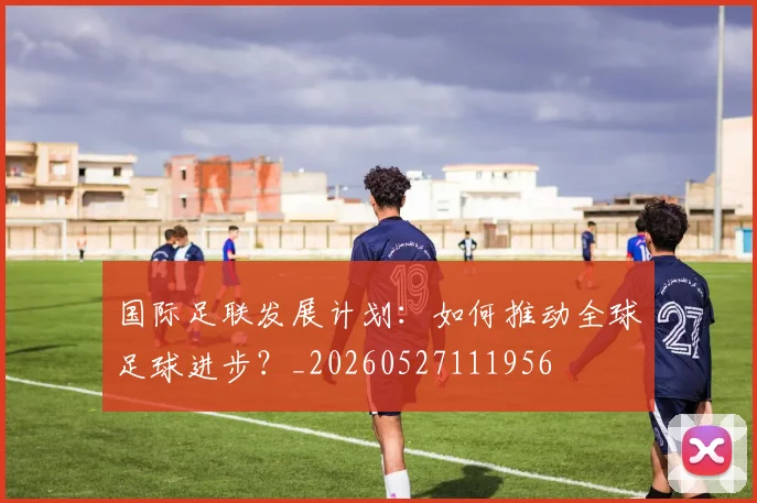 国际足联发展计划：如何推动全球足球进步？_20260527111956